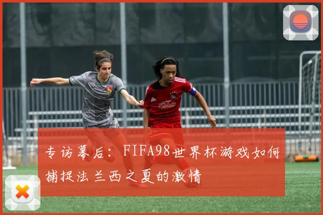 专访幕后：FIFA98世界杯游戏如何捕捉法兰西之夏的激情