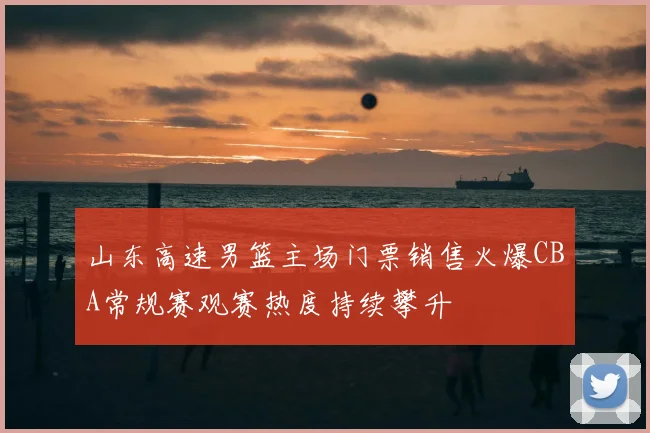 山东高速男篮主场门票销售火爆CBA常规赛观赛热度持续攀升