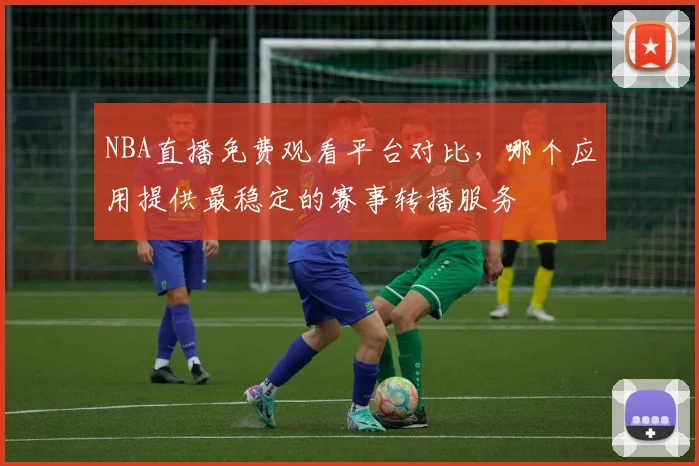 NBA直播免费观看平台对比,哪个应用提供最稳定的赛事转播服务