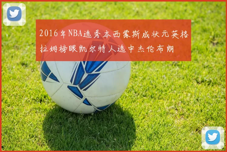 2016年NBA选秀本西蒙斯成状元英格拉姆榜眼凯尔特人选中杰伦布朗