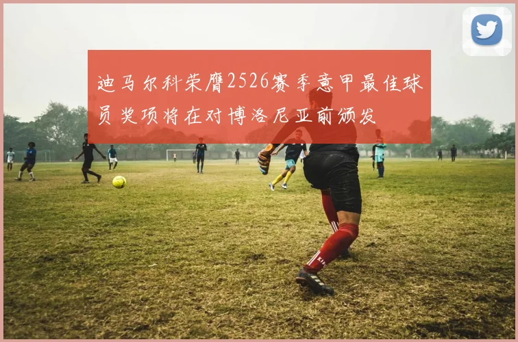 迪马尔科荣膺2526赛季意甲最佳球员奖项将在对博洛尼亚前颁发