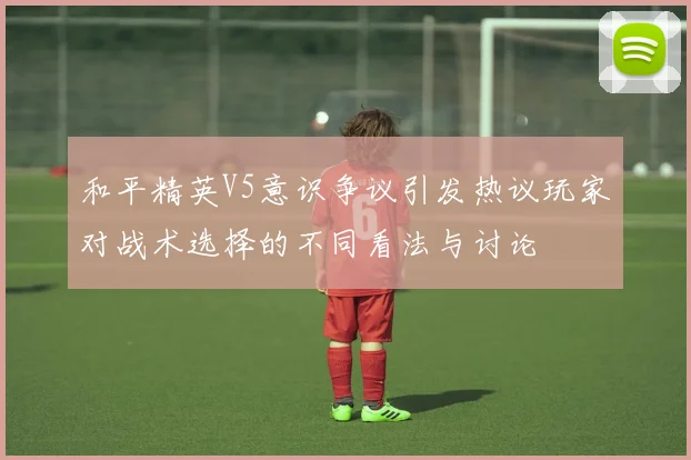和平精英V5意识争议引发热议玩家对战术选择的不同看法与讨论