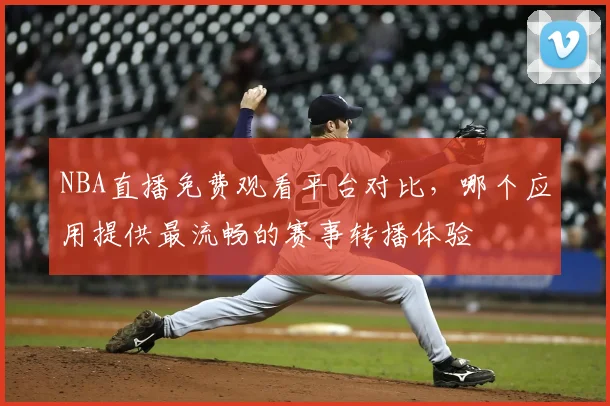 NBA直播免费观看平台对比,哪个应用提供最流畅的赛事转播体验