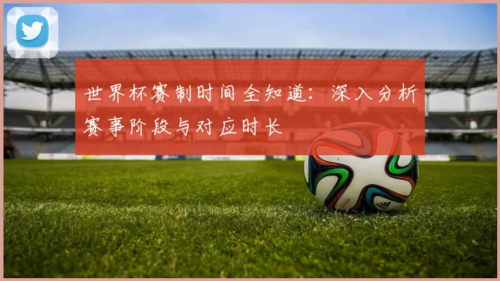 世界杯赛制时间全知道:深入分析赛事阶段与对应时长