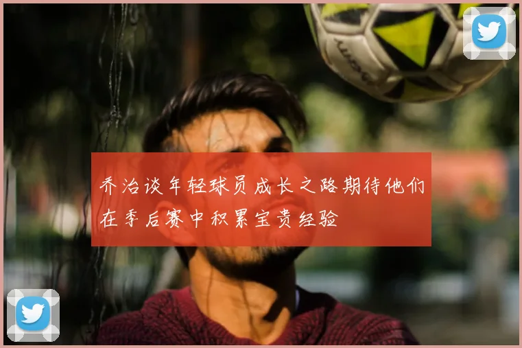 乔治谈年轻球员成长之路期待他们在季后赛中积累宝贵经验
