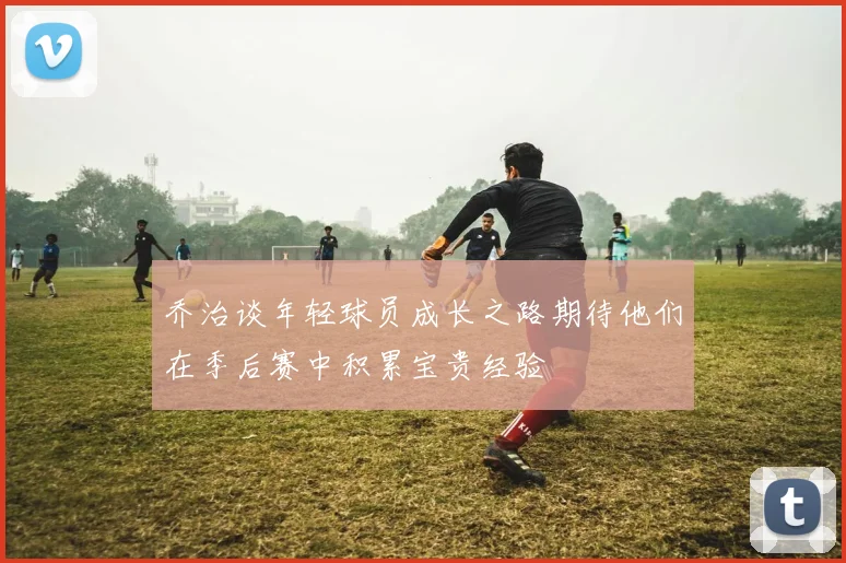 乔治谈年轻球员成长之路期待他们在季后赛中积累宝贵经验