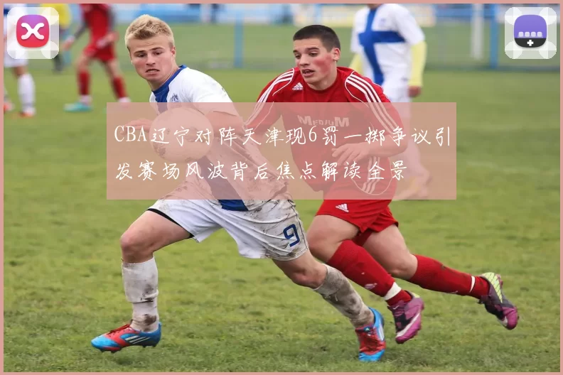 CBA辽宁对阵天津现6罚一掷争议引发赛场风波背后焦点解读全景