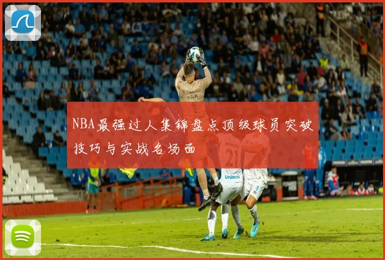 NBA最强过人集锦盘点顶级球员突破技巧与实战名场面