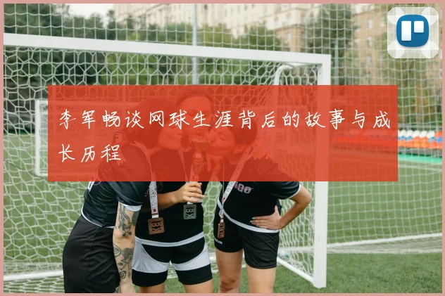 李军畅谈网球生涯背后的故事与成长历程