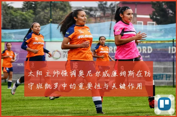 太阳主帅强调奥尼尔威廉姆斯在防守班凯罗中的重要性与关键作用