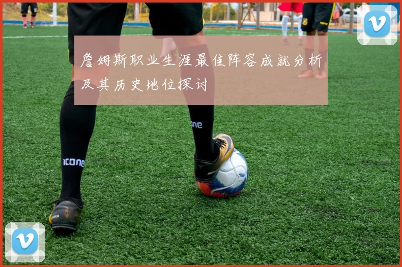 詹姆斯职业生涯最佳阵容成就分析及其历史地位探讨