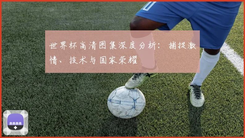 世界杯高清图集深度分析:捕捉激情、技术与国家荣耀