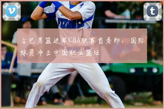 古巴男篮进军CBA联赛首秀即,国际球员冲击中国职业篮坛