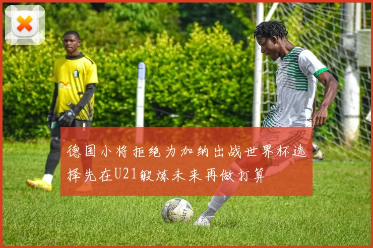 德国小将拒绝为加纳出战世界杯选择先在U21锻炼未来再做打算