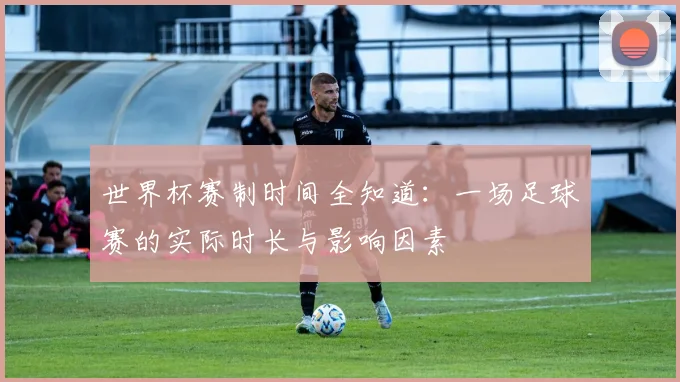 世界杯赛制时间全知道:一场足球赛的实际时长与影响因素