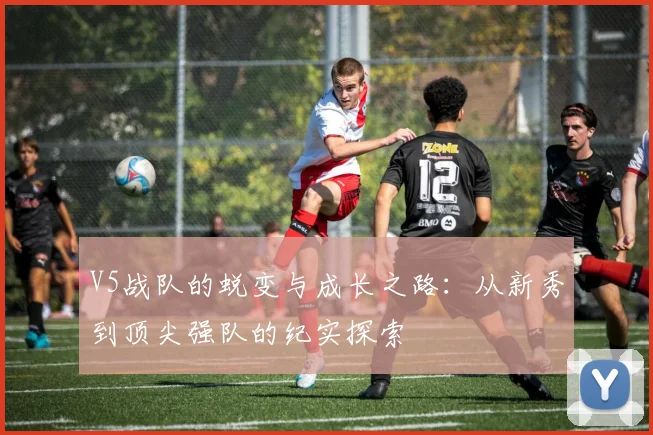 V5战队的蜕变与成长之路:从新秀到顶尖强队的纪实探索