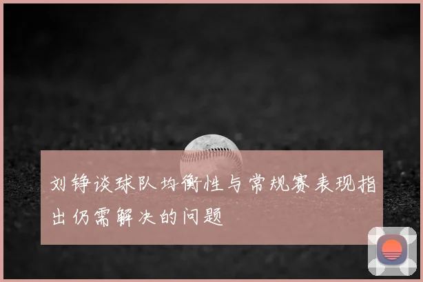 刘铮谈球队均衡性与常规赛表现指出仍需解决的问题
