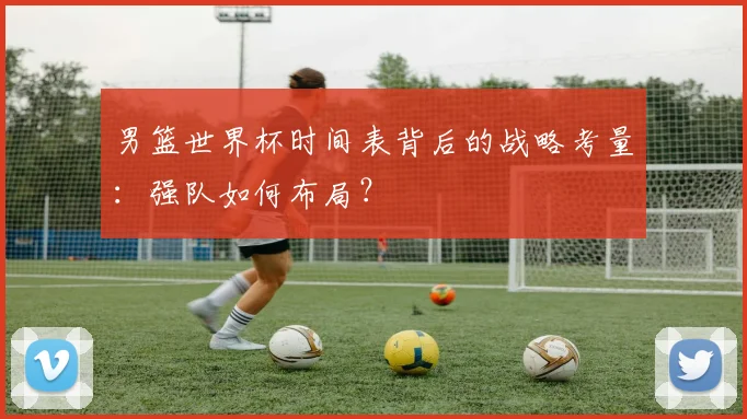 男篮世界杯时间表背后的战略考量：强队如何布局？