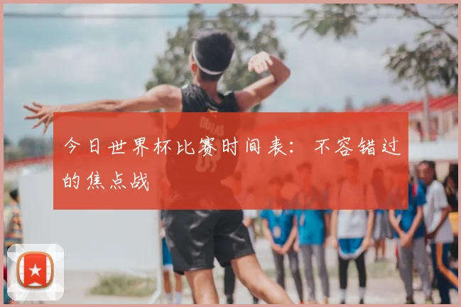 今日世界杯比赛时间表:不容错过的焦点战