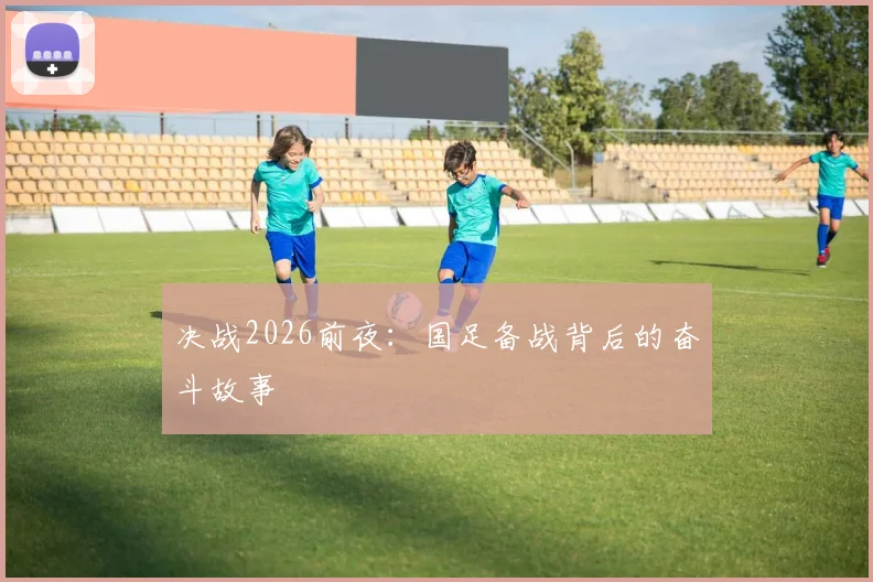 决战2026前夜：国足备战背后的奋斗故事