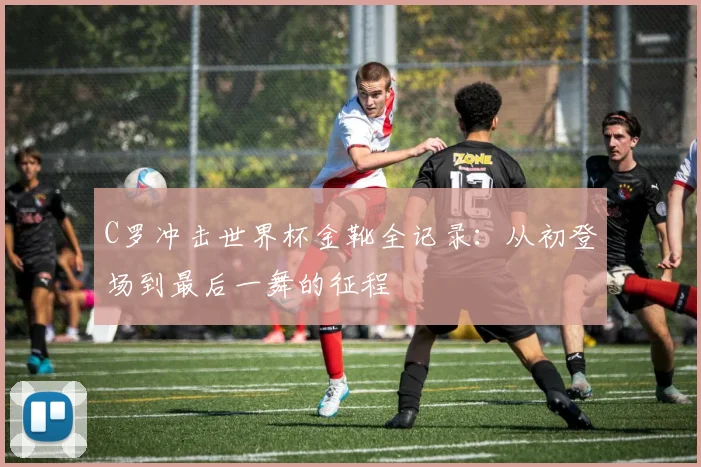 C罗冲击世界杯金靴全记录:从初登场到最后一舞的征程