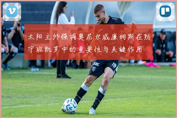 太阳主帅强调奥尼尔威廉姆斯在防守班凯罗中的重要性与关键作用