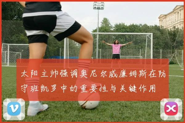太阳主帅强调奥尼尔威廉姆斯在防守班凯罗中的重要性与关键作用