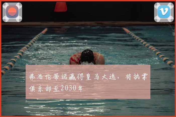 弗洛伦蒂诺赢得皇马大选，将执掌俱乐部至2030年