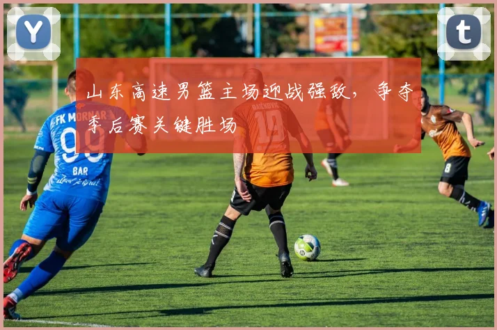山东高速男篮主场迎战强敌,争夺季后赛关键胜场