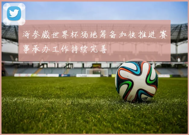 海参崴世界杯场地筹备加快推进 赛事承办工作持续完善