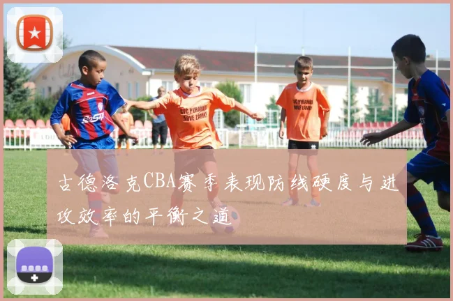 古德洛克CBA赛季表现防线硬度与进攻效率的平衡之道