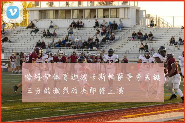哈塔伊体育迎战卡斯帕萨争夺关键三分的激烈对决即将上演