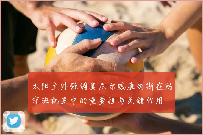 太阳主帅强调奥尼尔威廉姆斯在防守班凯罗中的重要性与关键作用