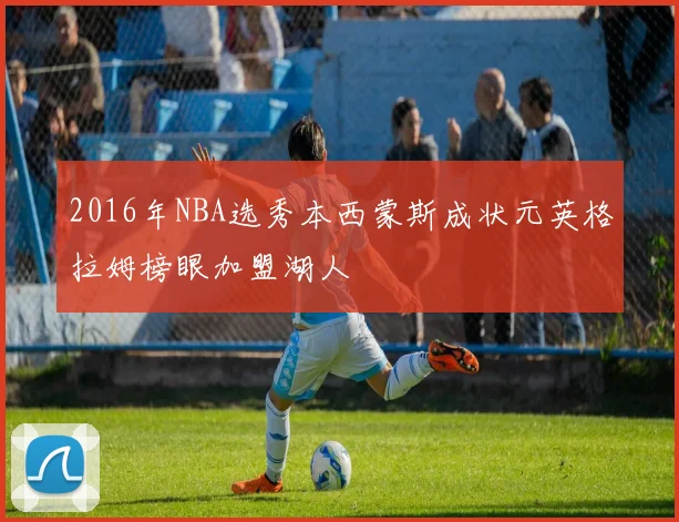2016年NBA选秀本西蒙斯成状元英格拉姆榜眼加盟湖人