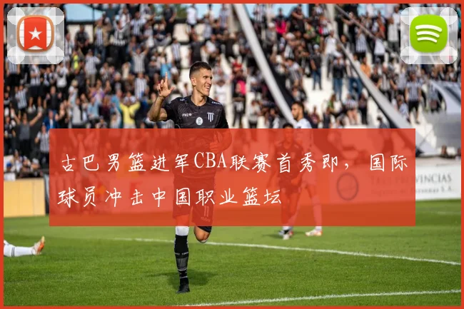 古巴男篮进军CBA联赛首秀即,国际球员冲击中国职业篮坛
