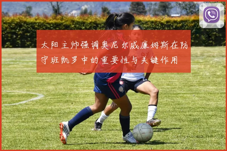 太阳主帅强调奥尼尔威廉姆斯在防守班凯罗中的重要性与关键作用