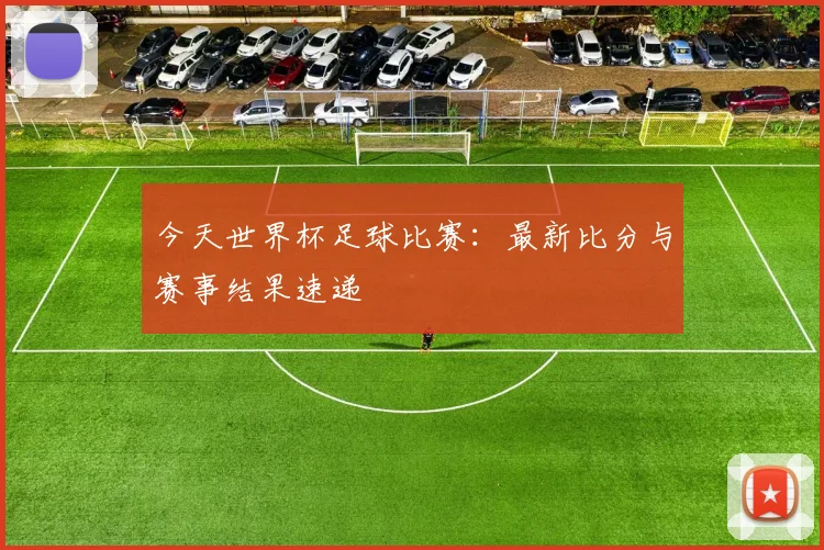 今天世界杯足球比赛：最新比分与赛事结果速递