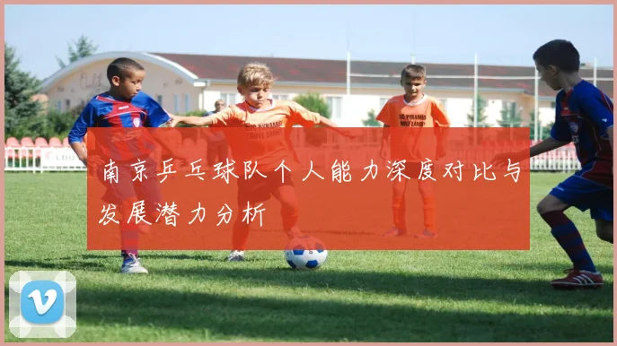 南京乒乓球队个人能力深度对比与发展潜力分析