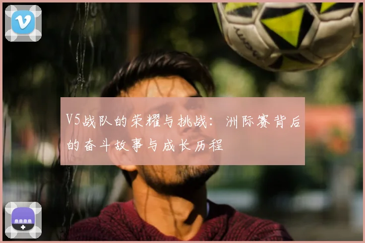 V5战队的荣耀与挑战:洲际赛背后的奋斗故事与成长历程
