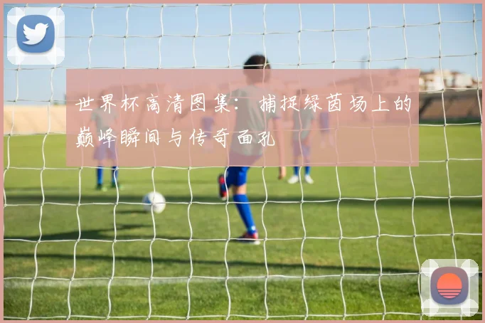 世界杯高清图集：捕捉绿茵场上的巅峰瞬间与传奇面孔