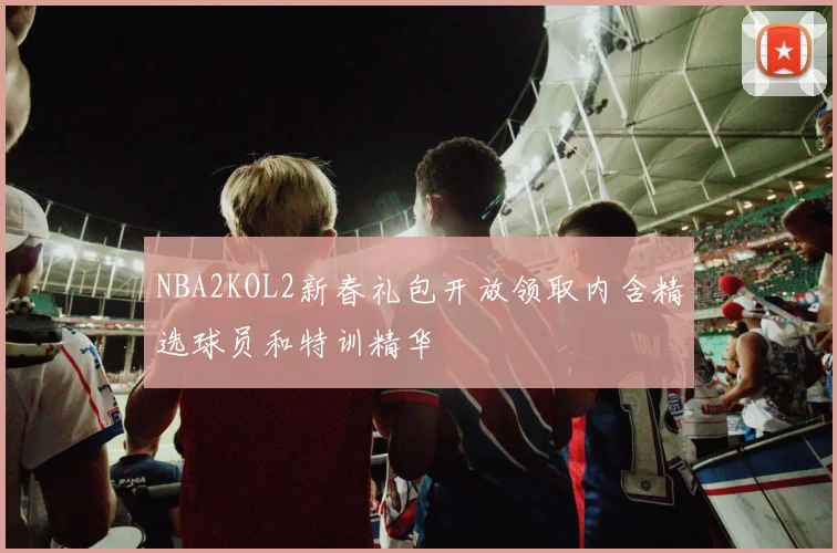 NBA2KOL2新春礼包开放领取内含精选球员和特训精华