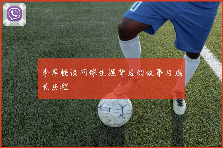 李军畅谈网球生涯背后的故事与成长历程