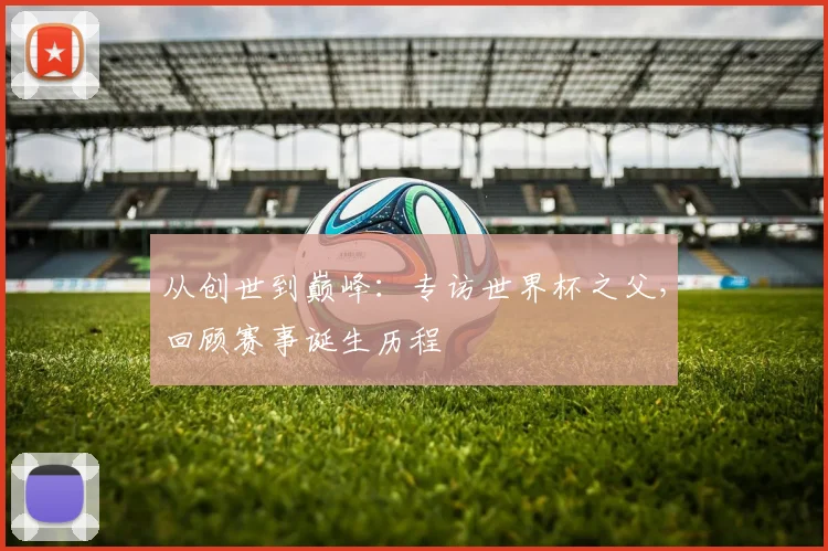 从创世到巅峰:专访世界杯之父,回顾赛事诞生历程