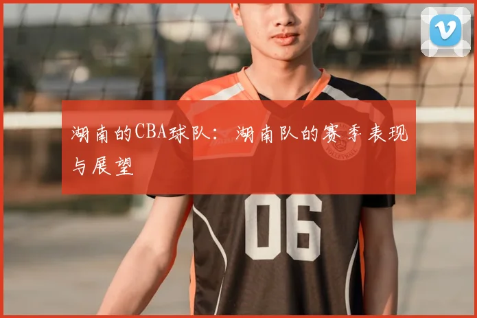 湖南的CBA球队：湖南队的赛季表现与展望