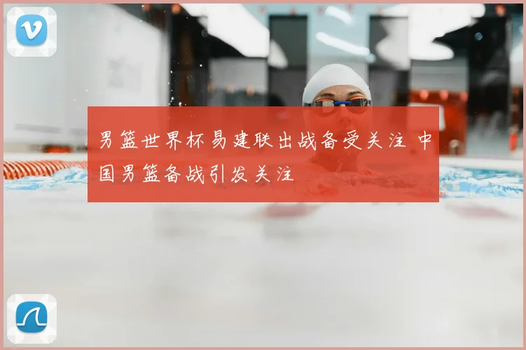 男篮世界杯易建联出战备受关注 中国男篮备战引发关注