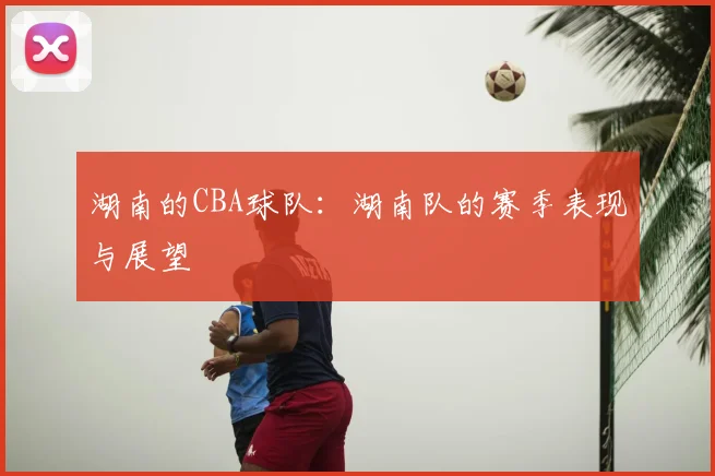 湖南的CBA球队：湖南队的赛季表现与展望