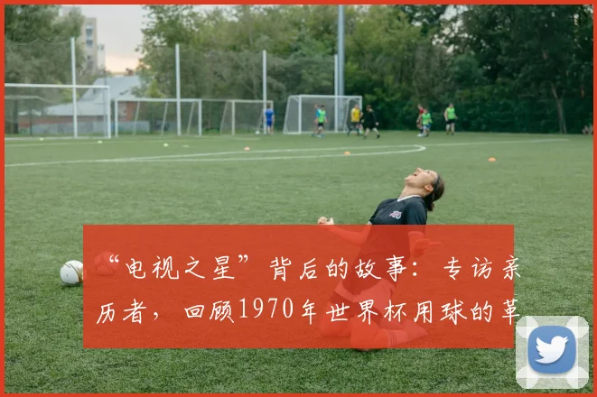 “电视之星”背后的故事:专访亲历者,回顾1970年世界杯用球的革命性创新