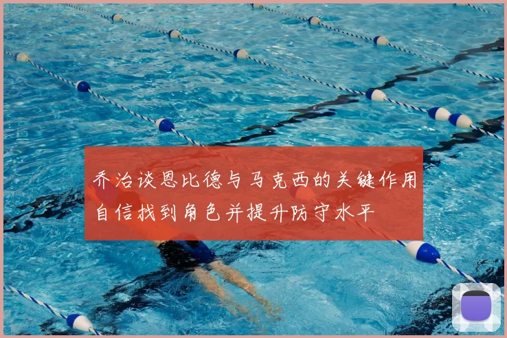 乔治谈恩比德与马克西的关键作用自信找到角色并提升防守水平