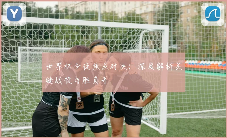 世界杯今夜焦点对决：深度解析关键战役与胜负手