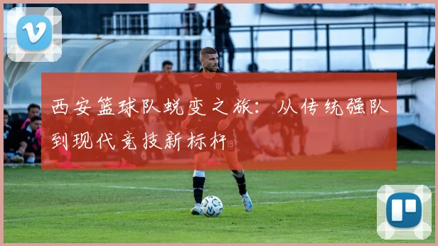 西安篮球队蜕变之旅:从传统强队到现代竞技新标杆